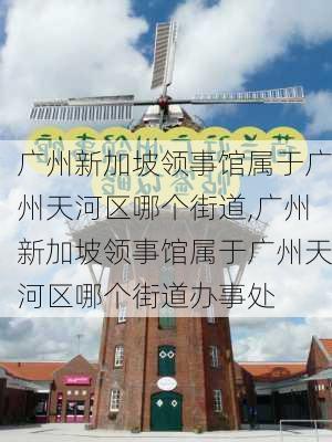 广州新加坡领事馆属于广州天河区哪个街道,广州新加坡领事馆属于广州天河区哪个街道办事处