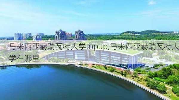 马来西亚赫瑞瓦特大学topup,马来西亚赫瑞瓦特大学在哪里