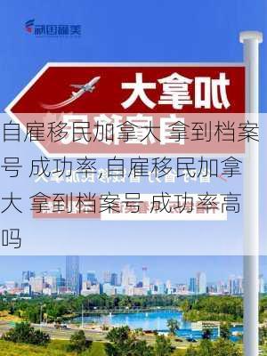 自雇移民加拿大 拿到档案号 成功率,自雇移民加拿大 拿到档案号 成功率高吗