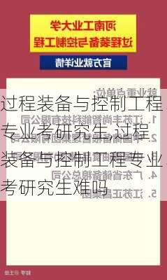 过程装备与控制工程专业考研究生,过程装备与控制工程专业考研究生难吗